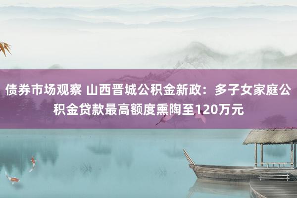 债券市场观察 山西晋城公积金新政：多子女家庭公积金贷款最高额度熏陶至120万元