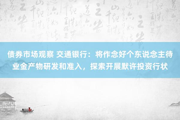 债券市场观察 交通银行：将作念好个东说念主待业金产物研发和准入，探索开展默许投资行状