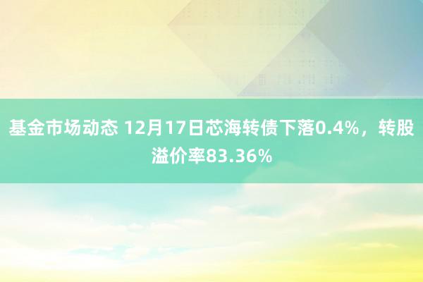 基金市场动态 12月17日芯海转债下落0.4%，转股溢价率83.36%