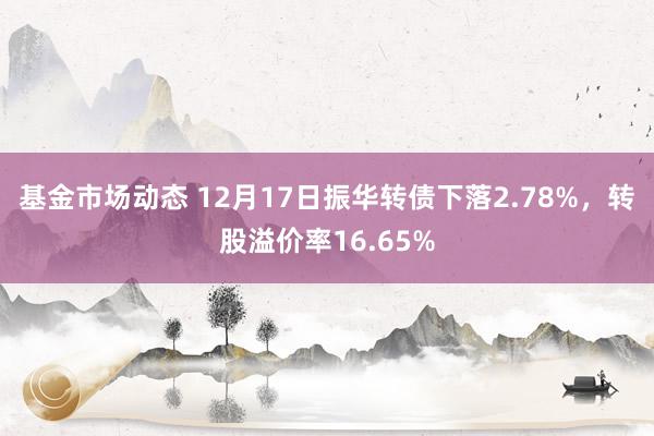 基金市场动态 12月17日振华转债下落2.78%，转股溢价率16.65%