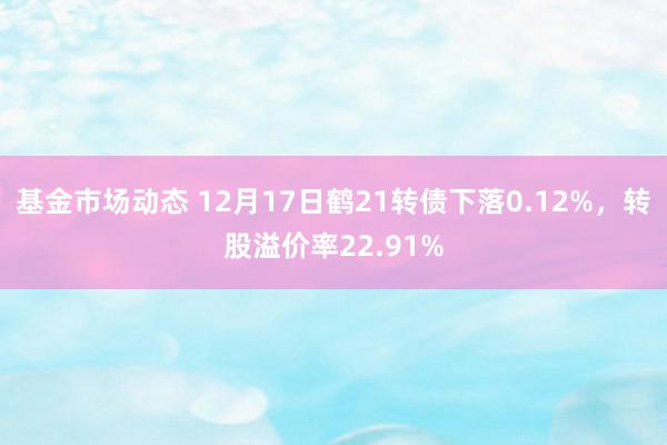 基金市场动态 12月17日鹤21转债下落0.12%，转股溢价率22.91%