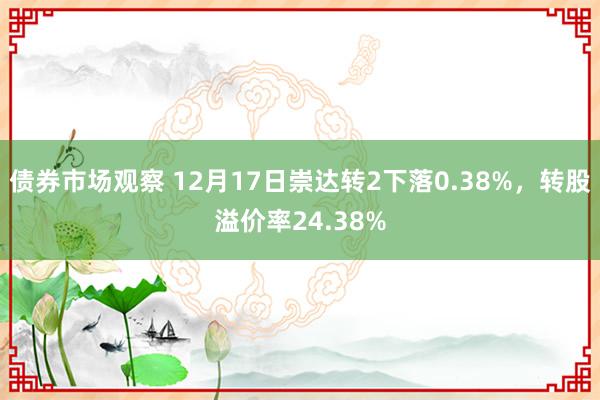 债券市场观察 12月17日崇达转2下落0.38%，转股溢价率24.38%