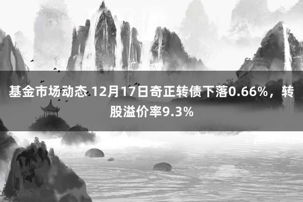 基金市场动态 12月17日奇正转债下落0.66%，转股溢价率9.3%