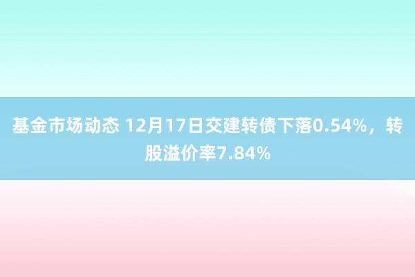 基金市场动态 12月17日交建转债下落0.54%，转股溢价率7.84%