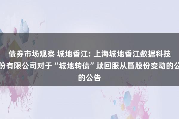 债券市场观察 城地香江: 上海城地香江数据科技股份有限公司对于“城地转债”赎回服从暨股份变动的公告