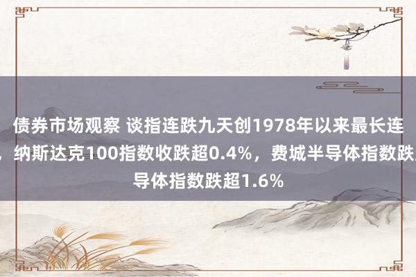 债券市场观察 谈指连跌九天创1978年以来最长连跌天数，纳斯达克100指数收跌超0.4%，费城半导体指数跌超1.6%