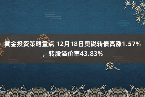 黄金投资策略重点 12月18日奥锐转债高涨1.57%，转股溢价率43.83%