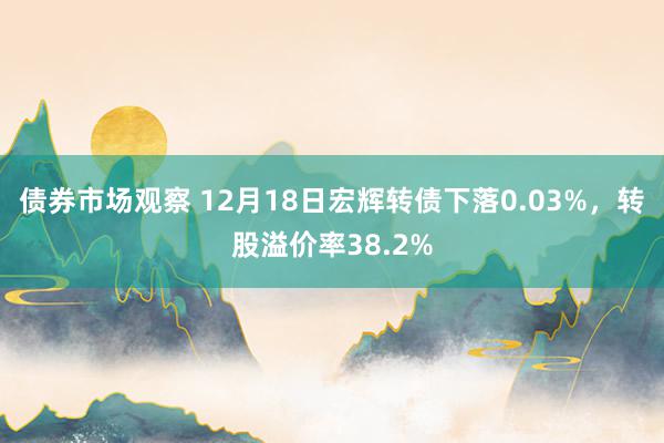 债券市场观察 12月18日宏辉转债下落0.03%，转股溢价率38.2%