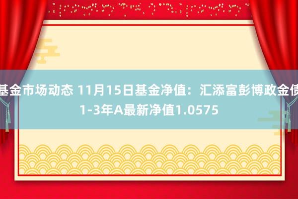 基金市场动态 11月15日基金净值：汇添富彭博政金债1-3年A最新净值1.0575