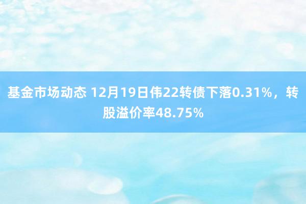 基金市场动态 12月19日伟22转债下落0.31%，转股溢价率48.75%