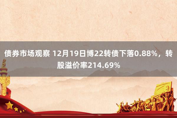 债券市场观察 12月19日博22转债下落0.88%，转股溢价率214.69%