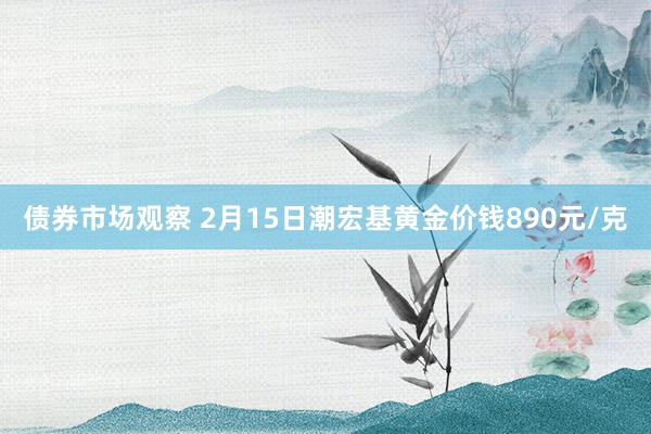 债券市场观察 2月15日潮宏基黄金价钱890元/克