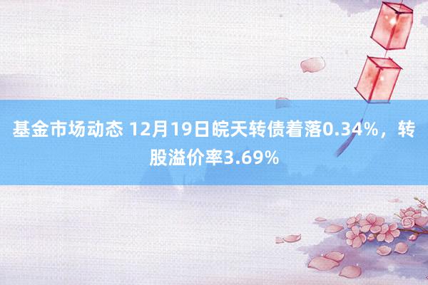 基金市场动态 12月19日皖天转债着落0.34%，转股溢价率3.69%