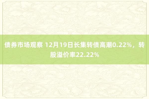 债券市场观察 12月19日长集转债高潮0.22%，转股溢价率22.22%