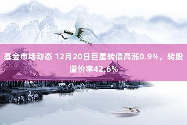 基金市场动态 12月20日巨星转债高涨0.9%，转股溢价率42.6%