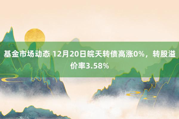 基金市场动态 12月20日皖天转债高涨0%，转股溢价率3.58%