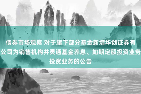 债券市场观察 对于旗下部分基金新增华创证券有限背负公司为销售机构并灵通基金养息、如期定额投资业务的公告