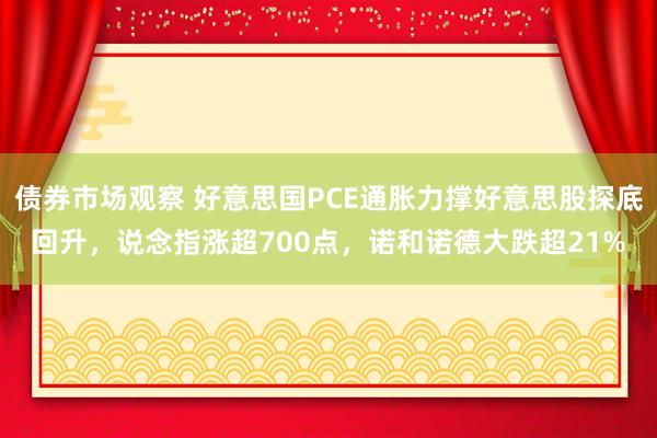 债券市场观察 好意思国PCE通胀力撑好意思股探底回升，说念指涨超700点，诺和诺德大跌超21%