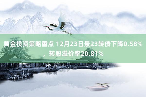 黄金投资策略重点 12月23日景23转债下降0.58%，转股溢价率20.81%