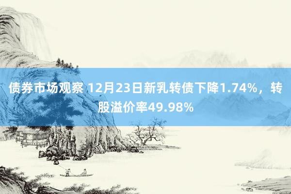 债券市场观察 12月23日新乳转债下降1.74%，转股溢价率49.98%