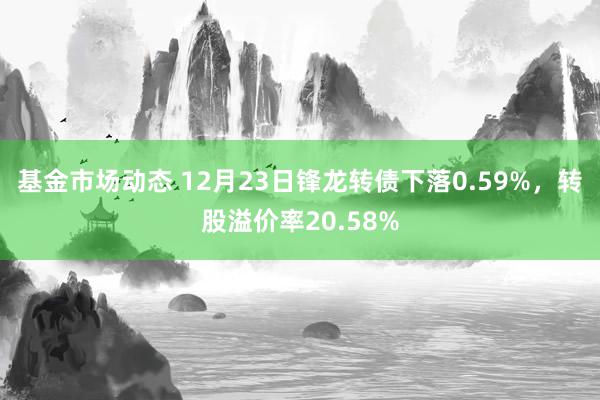 基金市场动态 12月23日锋龙转债下落0.59%，转股溢价率20.58%