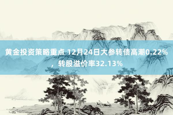 黄金投资策略重点 12月24日大参转债高潮0.22%，转股溢价率32.13%