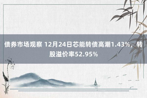 债券市场观察 12月24日芯能转债高潮1.43%，转股溢价率52.95%