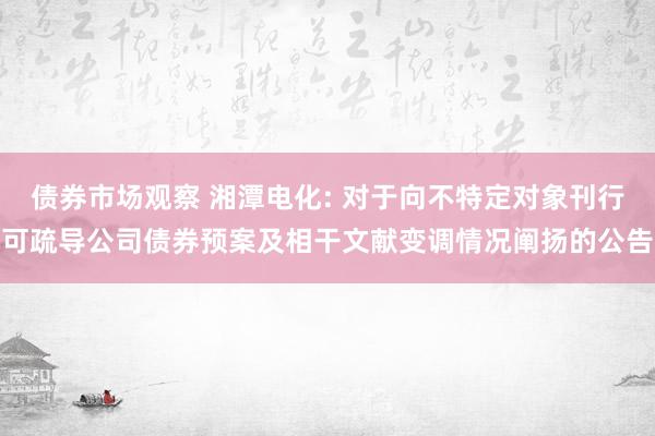 债券市场观察 湘潭电化: 对于向不特定对象刊行可疏导公司债券预案及相干文献变调情况阐扬的公告