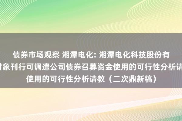 债券市场观察 湘潭电化: 湘潭电化科技股份有限公司向不特定对象刊行可调遣公司债券召募资金使用的可行性分析请教（二次鼎新稿）