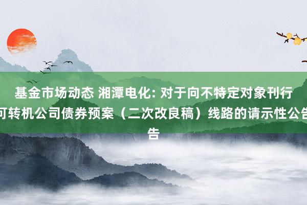 基金市场动态 湘潭电化: 对于向不特定对象刊行可转机公司债券预案（二次改良稿）线路的请示性公告