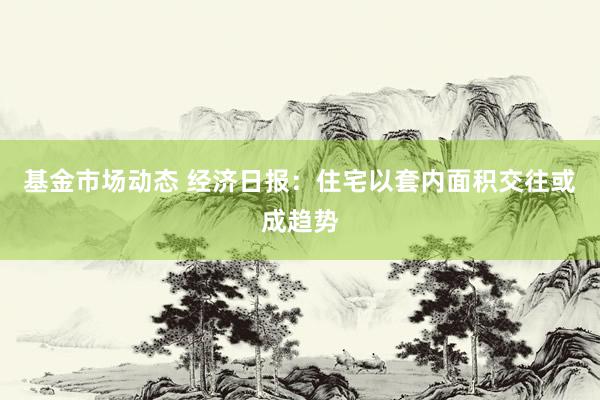 基金市场动态 经济日报：住宅以套内面积交往或成趋势