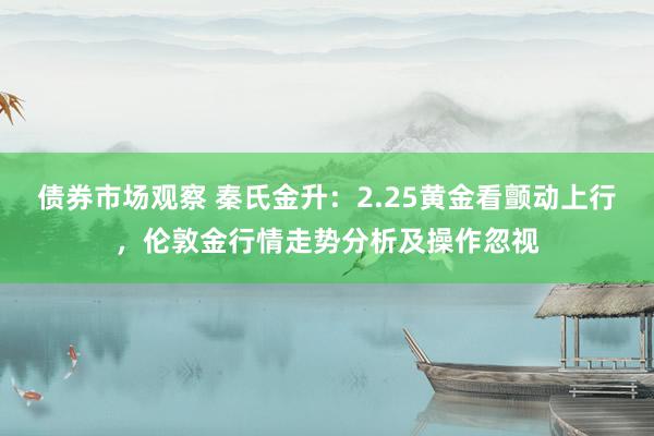 债券市场观察 秦氏金升：2.25黄金看颤动上行，伦敦金行情走势分析及操作忽视