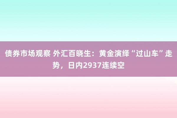 债券市场观察 外汇百晓生：黄金演绎“过山车”走势，日内2937连续空