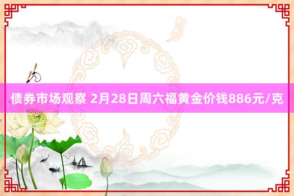 债券市场观察 2月28日周六福黄金价钱886元/克