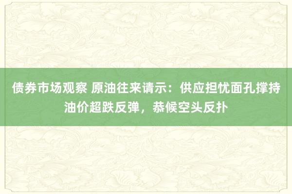 债券市场观察 原油往来请示：供应担忧面孔撑持油价超跌反弹，恭候空头反扑