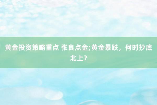 黄金投资策略重点 张良点金;黄金暴跌，何时抄底北上？