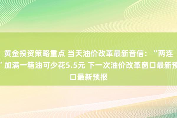 黄金投资策略重点 当天油价改革最新音信：“两连降”加满一箱油可少花5.5元 下一次油价改革窗口最新预报