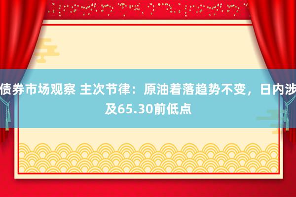 债券市场观察 主次节律：原油着落趋势不变，日内涉及65.30前低点