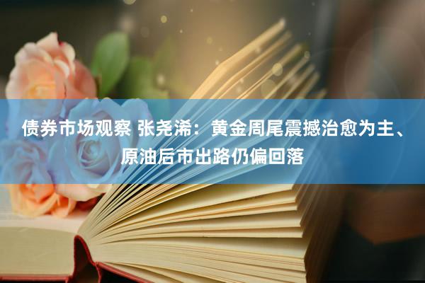 债券市场观察 张尧浠：黄金周尾震撼治愈为主、原油后市出路仍偏回落