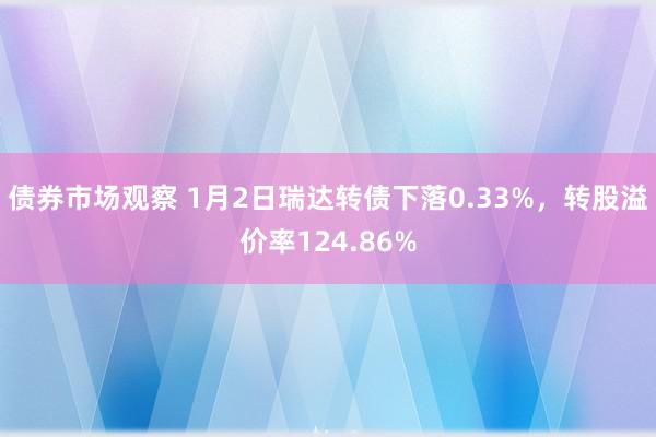 债券市场观察 1月2日瑞达转债下落0.33%，转股溢价率124.86%