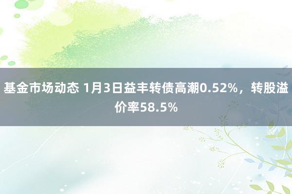 基金市场动态 1月3日益丰转债高潮0.52%，转股溢价率58.5%