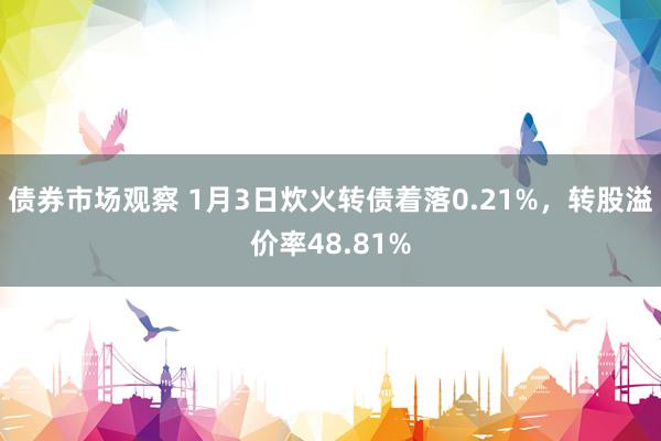 债券市场观察 1月3日炊火转债着落0.21%，转股溢价率48.81%