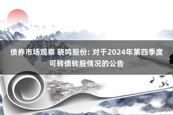 债券市场观察 晓鸣股份: 对于2024年第四季度可转债转股情况的公告