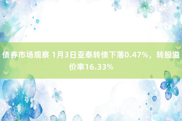 债券市场观察 1月3日亚泰转债下落0.47%，转股溢价率16.33%