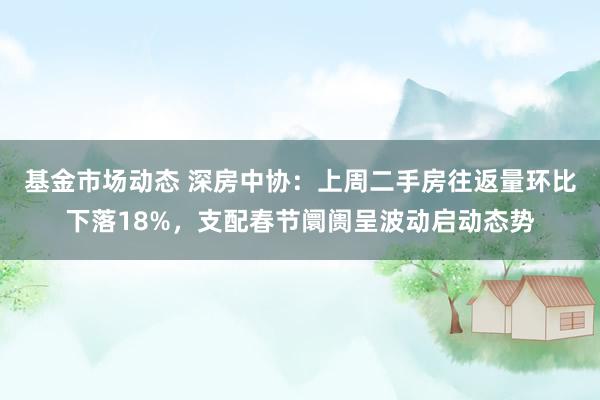 基金市场动态 深房中协：上周二手房往返量环比下落18%，支配春节阛阓呈波动启动态势