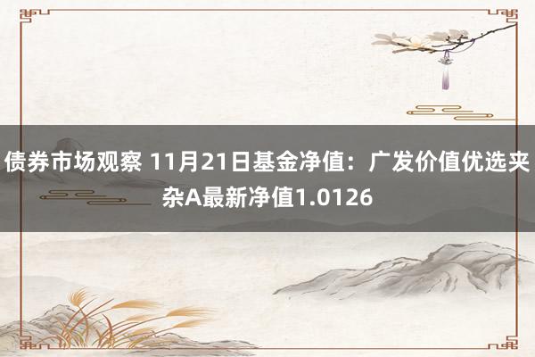 债券市场观察 11月21日基金净值：广发价值优选夹杂A最新净值1.0126