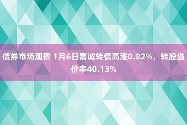 债券市场观察 1月6日嘉诚转债高涨0.82%，转股溢价率40.13%