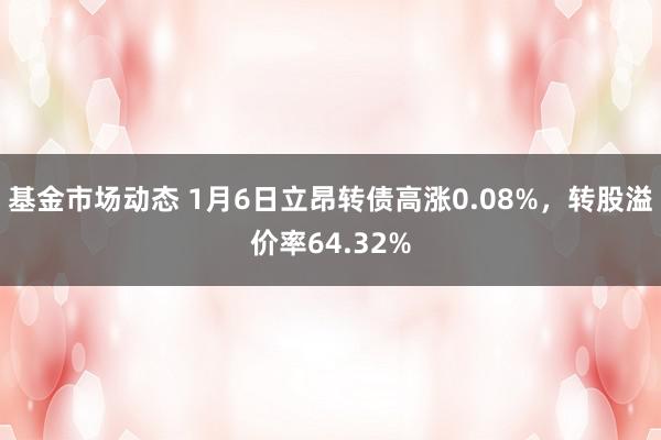 基金市场动态 1月6日立昂转债高涨0.08%，转股溢价率64.32%