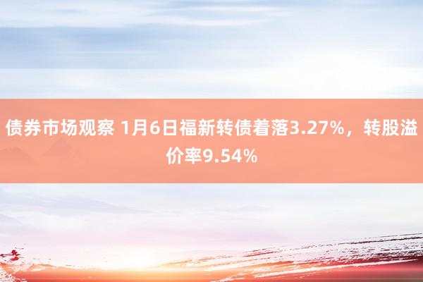 债券市场观察 1月6日福新转债着落3.27%，转股溢价率9.54%