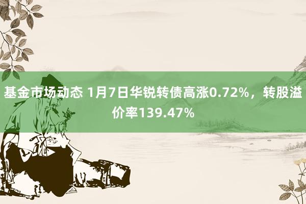 基金市场动态 1月7日华锐转债高涨0.72%，转股溢价率139.47%